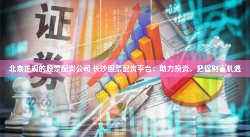 北京正规的股票配资公司 长沙股票配资平台：助力投资，把握财富机遇