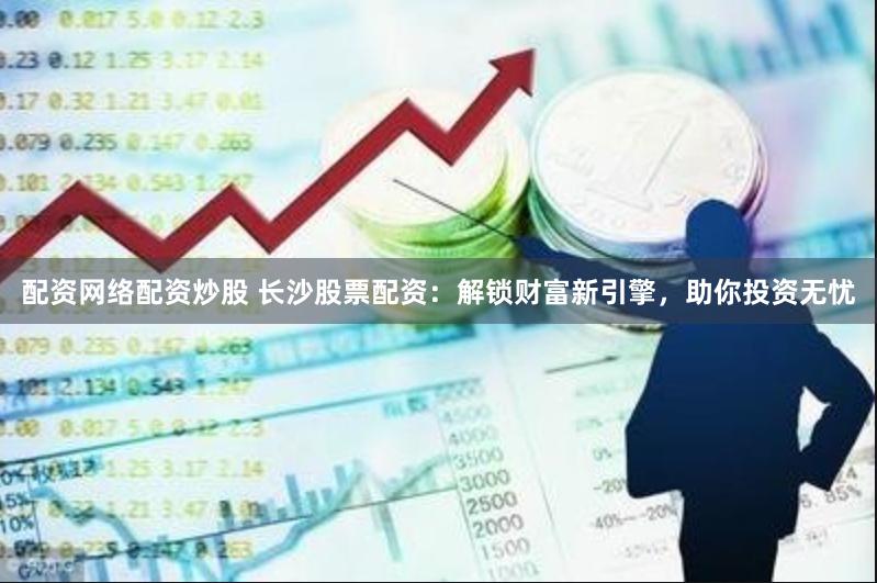 配资网络配资炒股 长沙股票配资：解锁财富新引擎，助你投资无忧