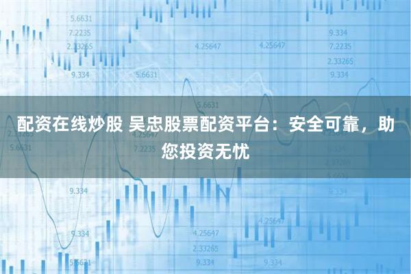 配资在线炒股 吴忠股票配资平台：安全可靠，助您投资无忧