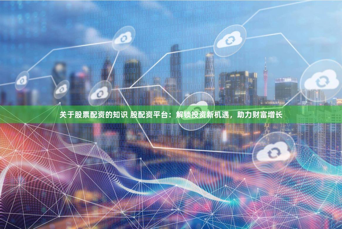 关于股票配资的知识 股配资平台：解锁投资新机遇，助力财富增长
