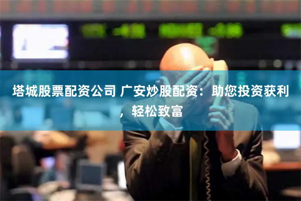 塔城股票配资公司 广安炒股配资：助您投资获利，轻松致富