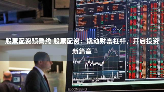 股票配资预警线 股票配资：撬动财富杠杆，开启投资新篇章