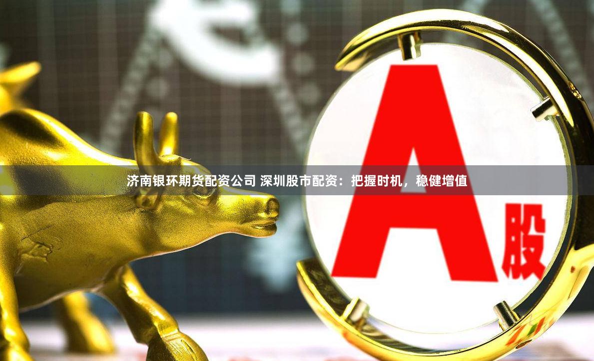 济南银环期货配资公司 深圳股市配资：把握时机，稳健增值