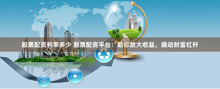 股票配资利率多少 股票配资平台：助你放大收益，撬动财富杠杆