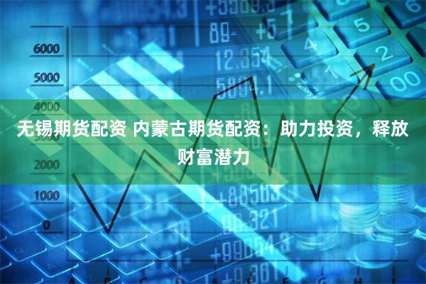 无锡期货配资 内蒙古期货配资：助力投资，释放财富潜力