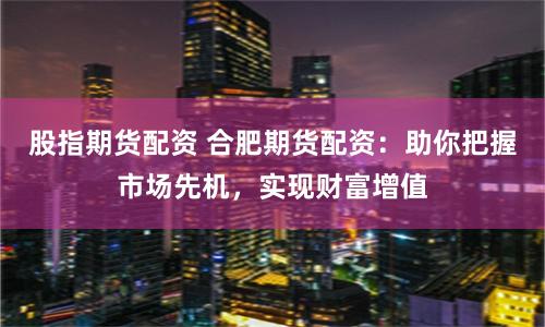 股指期货配资 合肥期货配资：助你把握市场先机，实现财富增值