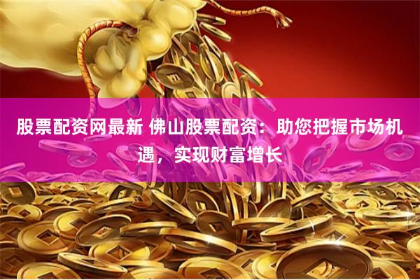 股票配资网最新 佛山股票配资：助您把握市场机遇，实现财富增长