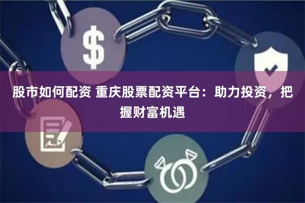 股市如何配资 重庆股票配资平台：助力投资，把握财富机遇